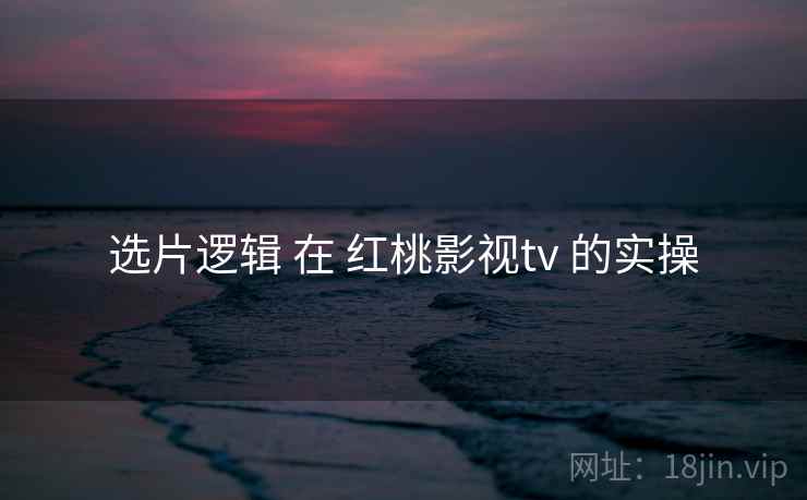 选片逻辑 在 红桃影视tv 的实操 选片逻辑 在 红桃影视tv 的实操
