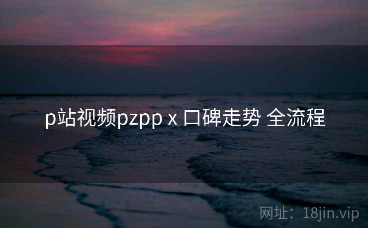 p站视频pzpp x 口碑走势 全流程