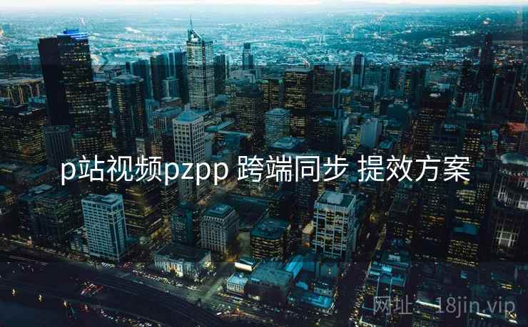 p站视频pzpp 跨端同步 提效方案 p站视频pzpp 跨端同步 提效方案