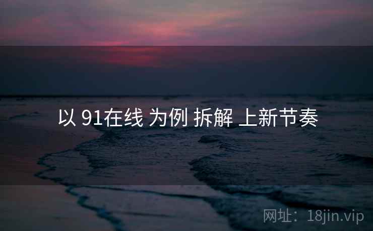 以 91在线 为例 拆解 上新节奏 以 91在线 为例 拆解 上新节奏